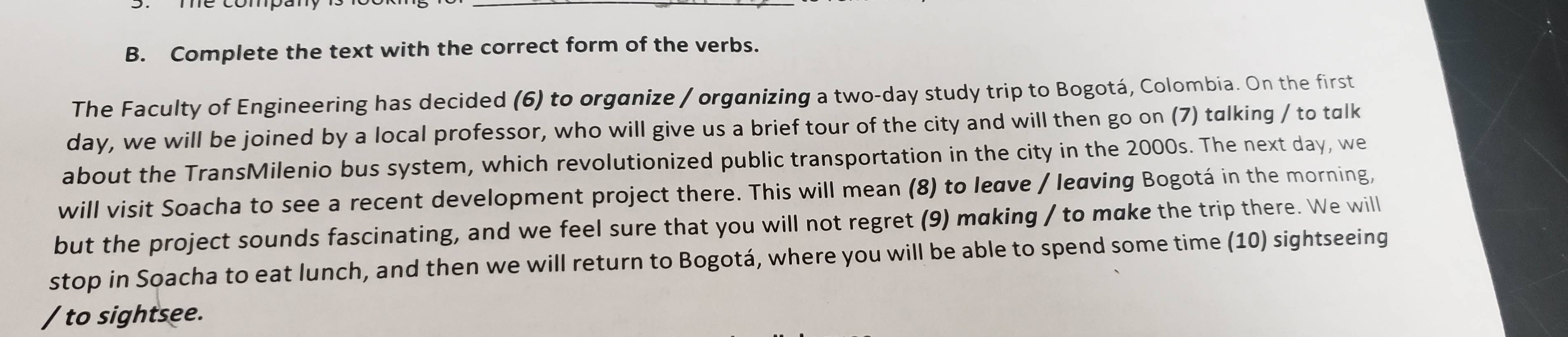 Complete the text with the correct form of the verbs. 
The Faculty of Engineering has decided (6) to organize / organizing a two-day study trip to Bogotá, Colombia. On the first
day, we will be joined by a local professor, who will give us a brief tour of the city and will then go on (7) talking / to talk 
about the TransMilenio bus system, which revolutionized public transportation in the city in the 2000s. The next day, we 
will visit Soacha to see a recent development project there. This will mean (8) to leave / leαving Bogotá in the morning, 
but the project sounds fascinating, and we feel sure that you will not regret (9) making / to make the trip there. We will 
stop in Soacha to eat lunch, and then we will return to Bogotá, where you will be able to spend some time (10) sightseeing 
/ to sightsee.