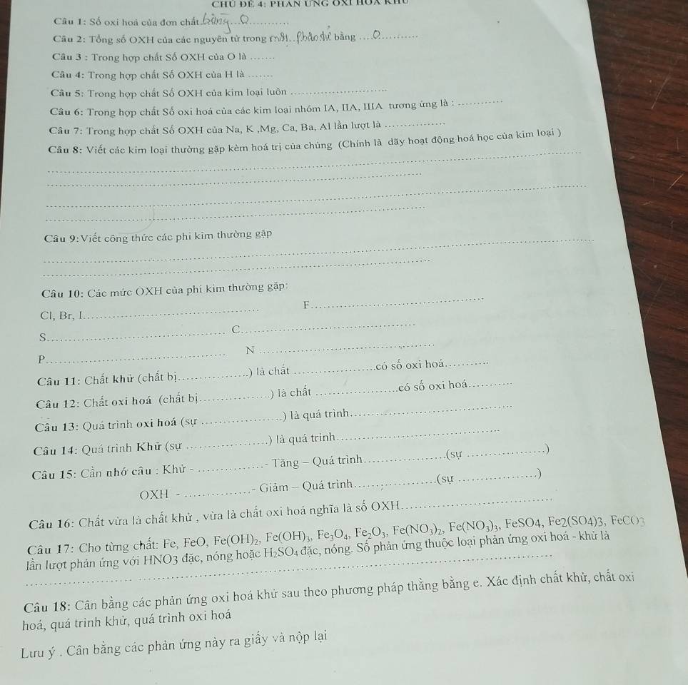 CHU ĐE 4: PHAN UNG OX HÜA KE
Câu 1: Số oxi hoà của đơn chất_
Câu 2: Tổng số OXH của các nguyên tử trong mỗf._
_
Câu 3 : Trong hợp chất Số OXH của O là_
Câu 4: Trong hợp chất Số OXH của H là_
_
_
Câu 5: Trong hợp chất Số OXH của kim loại luôn
Câu 6: Trong hợp chất Số oxi hoá của các kim loại nhóm IA, IIA, IIIA tương ứng là :
Câu 7: Trong hợp chất Số OXH của Na, K ,Mg, Ca, Ba, Al lần lượt là
_
_
Câu 8: Viết các kim loại thường gặp kèm hoá trị của chúng (Chính là dãy hoạt động hoá học của kim loại )
_
_
_
_Câu 9:Viết công thức các phi kim thường gặp
_
Câu 10: Các mức OXH của phi kim thường gặp:
_
F
_
_
Cl, Br, I
_C
_
S
_
N
P
Câu 11: Chất khử (chất bị_ ) là chất _có số oxi hoá_
Câu 12: Chất oxi hoá (chất bị_ ) là chất _có số oxi hoá_
Câu 13: Quá trình oxi hoá (sự _) là quá trình
_
Câu 14: Quá trình Khử (sự _) là quá trình
_
Câu 15: Cần nhớ câu : Khử - _- Tăng - Quá trình _(sự_
_. )
(sự
OXH - _- Giảm - Quá trình_   
Câu 16: Chất vừa là chất khử , vừa là chất oxi hoá nghĩa là số OXH.
_
Câu 17: Cho từng chất: Fe, FeO, Fe(OH)_2,Fe(OH)_3,Fe_3O_4,Fe_2O_3,Fe(NO_3)_2,Fe(NO_3)_3 , FeSO4, Fe2(SO4)3,FeCO
lần lượt phản ứng với HNO3 đặc, nóng hoặc_ H_2SO_4 đặc c, nóng. Số phản ứng thuộc loại phản ứng oxi hoá - khử là
Câu 18: Cân bằng các phản ứng oxi hoá khử sau theo phương pháp thằng bằng e. Xác định chất khử, chất oxi
hoá, quá trình khử, quá trình oxi hoá
Lưu ý . Cân bằng các phản ứng này ra giấy và nộp lại