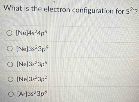 What is the electron configuration for S^(2-) 7
[Ne]4s^24p^6
[Ne]3s^23p^4
[Ne]3s^23p^6
[Ne]3s^23p^2
[Ar]3s^23p^6