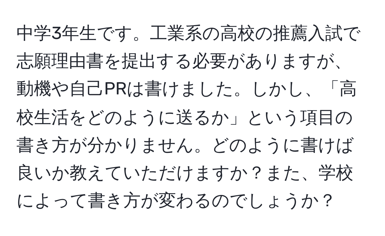 中学3年生です。工業系の高校の推薦入試で志願理由書を提出する必要がありますが、動機や自己PRは書けました。しかし、「高校生活をどのように送るか」という項目の書き方が分かりません。どのように書けば良いか教えていただけますか？また、学校によって書き方が変わるのでしょうか？