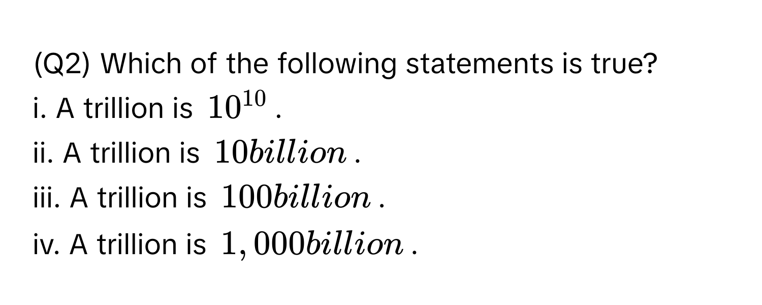 (Q2) Which of the following statements is true?
i. A trillion is $10^(10)$.
ii. A trillion is $10$ billion.
iii. A trillion is $100$ billion.
iv. A trillion is $1,000$ billion.