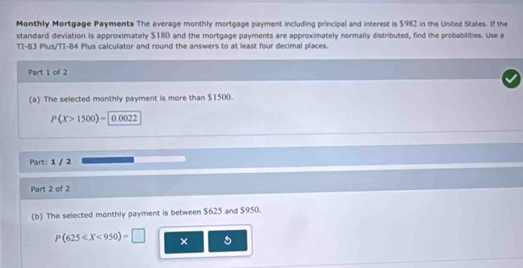 Monthly Mortgage Payments The average monthly mortgage payment including principal and interest is $982 in the United States. If the 
standard deviation is approximately $180 and the mortgage payments are approximately normally distributed, find the probabilities. Use a 
TI-83 Plus/TI-84 Plus calculator and round the answers to at least four decimal places. 
Part 1 of 2 
(a) The selected monthly payment is more than $1500.
P(X>1500)= 0.0022
Part: 1 / 2 
Part 2 of 2 
(b) The selected monthly payment is between $625 and $950.
P(625 × 5