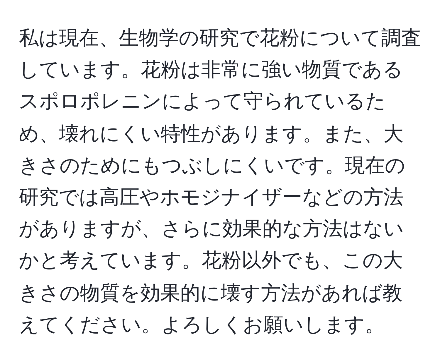 私は現在、生物学の研究で花粉について調査しています。花粉は非常に強い物質であるスポロポレニンによって守られているため、壊れにくい特性があります。また、大きさのためにもつぶしにくいです。現在の研究では高圧やホモジナイザーなどの方法がありますが、さらに効果的な方法はないかと考えています。花粉以外でも、この大きさの物質を効果的に壊す方法があれば教えてください。よろしくお願いします。