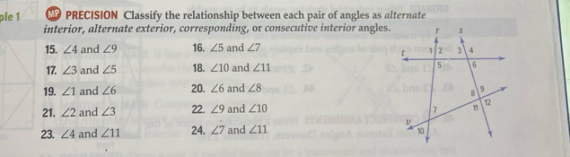 ple 1 PRECISION Classify the relationship between each pair of angles as alternate 
interior, alternate exterior, corresponding, or consecutive interior angles. 
15. ∠ 4 and ∠ 9 16. ∠ 5 and ∠ 7
17. ∠ 3 and ∠ 5 18. ∠ 10 and ∠ 11
19. ∠ 1 and ∠ 6 20. ∠ 6 and ∠ 8
21. ∠ 2 and ∠ 3 22. ∠ 9 and ∠ 10
23. ∠ 4 and ∠ 11 24. ∠ 7 and ∠ 11