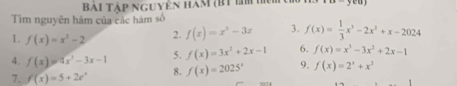 Bải Tập nguyên ham (BT lm h 
Tim nguyên hàm của các hàm số 
1. f(x)=x^2-2
2. f(x)=x^3-3x 3. f(x)= 1/3 x^3-2x^2+x-2024
5. f(x)=3x^2+2x-1 6. f(x)=x^3-3x^2+2x-1
4. f(x)=4x^3-3x-1 8. f(x)=2025^x 9. f(x)=2^x+x^2
7. f(x)=5+2e^x