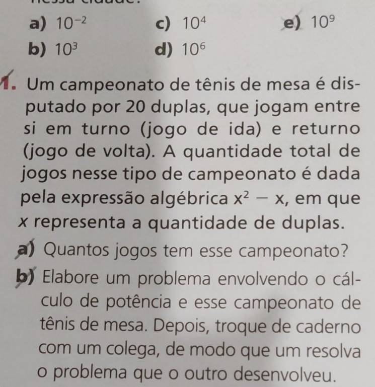 a) 10^(-2) c) 10^4 e) 10^9
b) 10^3 d) 10^6
V Um campeonato de tênis de mesa é dis-
putado por 20 duplas, que jogam entre
si em turno (jogo de ida) e returno
(jogo de volta). A quantidade total de
jogos nesse tipo de campeonato é dada
pela expressão algébrica x^2-x , em que
x representa a quantidade de duplas.
a) Quantos jogos tem esse campeonato?
b) Elabore um problema envolvendo o cál-
culo de potência e esse campeonato de
tênis de mesa. Depois, troque de caderno
com um colega, de modo que um resolva
o problema que o outro desenvolveu.