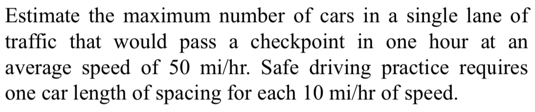 Estimate the maximum number of cars in a single lane of 
traffic that would pass a checkpoint in one hour at an 
average speed of 50 mi/hr. Safe driving practice requires 
one car length of spacing for each 10 mi/hr of speed.