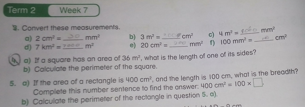 Term 2 Week 7 
3. Convert these measurements. 
a) 2cm^2= mm^2 b) 3m^2= cm^2 c) 4m^2= _  mm^2
d) 7km^2= _  _  m^2 e) 20cm^2= _ _ mm^2 f) 100mm^2= _ cm^2
4 a) If a square has an area of 36m^2 , what is the length of one of its sides? 
b) Calculate the perimeter of the square. 
5. a) If the area of a rectangle is 400cm^2 , and the length is 100 cm, what is the breadth? 
Complete this number sentence to find the answer: 400cm^2=100* □. 
b) Calculate the perimeter of the rectangle in question 5. a).