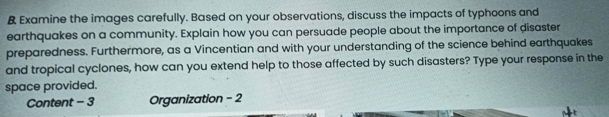 Examine the images carefully. Based on your observations, discuss the impacts of typhoons and 
earthquakes on a community. Explain how you can persuade people about the importance of disaster 
preparedness. Furthermore, as a Vincentian and with your understanding of the science behind earthquakes 
and tropical cyclones, how can you extend help to those affected by such disasters? Type your response in the 
space provided. 
Content - 3 Organization - 2