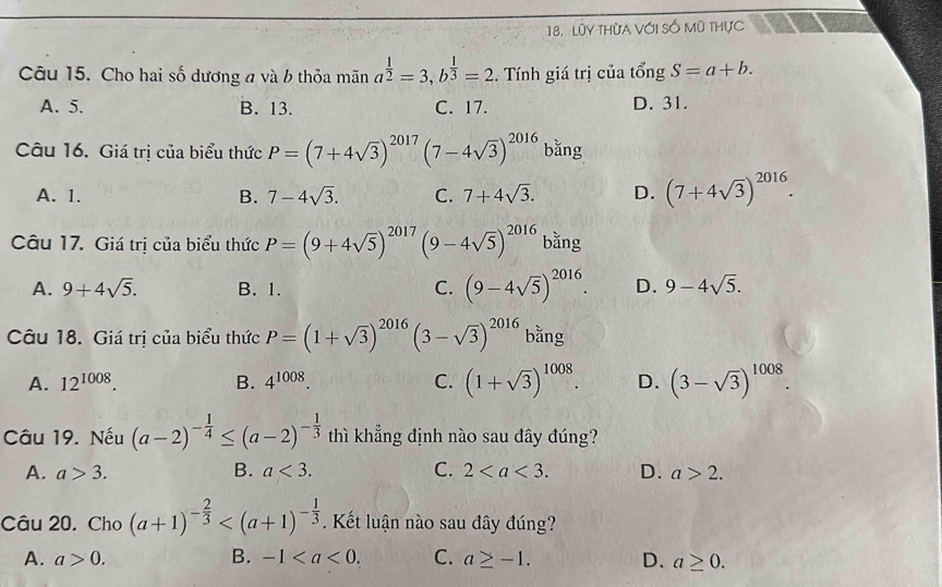 Lũy tHừa Với Số mũ thực
Câu 15. Cho hai số dương a và b thỏa mãn a^(frac 1)2=3, b^(frac 1)3=2. Tính giá trị của tổng S=a+b.
A. 5. B. 13. C. 17. D. 31.
Câu 16. Giá trị của biểu thức P=(7+4sqrt(3))^2017 (7-4sqrt(3))^2016 bǎng
A. 1. B. 7-4sqrt(3). C. 7+4sqrt(3). D. (7+4sqrt(3))^2016. 
Câu 17. Giá trị của biểu thức P=(9+4sqrt(5))^2017(9-4sqrt(5))^2016 bǎng
C. (9-4sqrt(5))^2016.
A. 9+4sqrt(5). B. 1. D. 9-4sqrt(5). 
Câu 18. Giá trị của biểu thức P=(1+sqrt(3))^2016(3-sqrt(3))^2016 bằng
A. 12^(1008). B. 4^(1008). C. (1+sqrt(3))^1008. D. (3-sqrt(3))^1008. 
Câu 19. Nếu (a-2)^- 1/4 ≤ (a-2)^- 1/3  thì khẳng định nào sau đây đúng?
A. a>3. B. a<3</tex>. C. 2. D. a>2. 
Câu 20. Cho (a+1)^- 2/3  . Kết luận nào sau đây đúng?
A. a>0. B. -1. C. a≥ -1. D. a≥ 0.