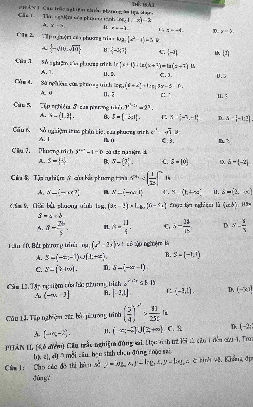 đẻ bài
PHÀN I. Câu trắc nghiệm nhiều phương án lựa chọn.
Câu 1. Tìm nghiệm của phương trình log _2(1-x)=2,
A. x=5.
B. x=-3. C. x=-4. D. x=3.
Câu 2. Tập nghiệm của phương trình log _2(x^2-1)=3 là
A.  -sqrt(10);sqrt(10) B.  -3;3 C.  -3 D. 3
Câu 3. Số nghiệm của phương trình ln (x+1)+ln (x+3)=ln (x+7) là
A. 1. B. 0. C. 2. D. 3.
Câu 4. Số nghiệm của phương trình log _3(6+x)+log _39x-5=0.
A. 0 B. 2 C. 1 D. 3
Câu 5. Tập nghiệm S của phương trình 3^(x^2)-2x=27.
A. S= 1;3 . B. S= -3;1 . C. S= -3;-1 . D. S= -1;3 .
Câu 6. Số nghiệm thực phân biệt của phương trình e^(x^2)=sqrt(3) là:
A. 1. B. 0. C. 3. D. 2.
Câu 7. Phương trình 5^(x+2)-1=0 có tập nghiệm là
A. S= 3 . S= 2 . C. S= 0 . D. S= -2 .
B.
Câu 8. Tập nghiệm S của bất phương trình 5^(x+2) là
A. S=(-∈fty ;2) B. S=(-∈fty ;1) C. S=(1;+∈fty ) D. S=(2;+∈fty )
Câu 9. Giải bất phương trình log _2(3x-2)>log _2(6-5x) được tập nghiệm là (a;b). Hãy
S=a+b.
A. S= 26/5 . S= 11/5 . S= 28/15 . D. S= 8/3 .
B.
C.
Câu 10. Bất phương trình log _3(x^2-2x)>1 có tập nghiệm là
B.
A. S=(-∈fty ;-1)∪ (3;+∈fty ). S=(-1;3).
C. S=(3;+∈fty ). D. S=(-∈fty ;-1).
Câu 11. Tập nghiệm của bất phương trình 2^(x^2)+2x≤ 8 là
D.
A. (-∈fty ;-3].
C.
B. [-3;1]. (-3;1). (-3;1]
Câu 12.Tập nghiệm của bất phương trình ( 3/4 )^-x^2> 81/256 la
A. (-∈fty ;-2).. C. R . D. (-2;
B. (-∈fty ;-2)∪ (2;+∈fty )
PHÀN II. (4,0 điểm) Câu trắc nghiệm đúng sai. Học sinh trả lời từ câu 1 đến câu 4. Tron
b), c), d) ở mỗi câu, học sinh chọn đúng hoặc sai.
Câu 1: Cho các đồ thị hàm số y=log _ax,y=log _bx,y=log _cx ở hình vẽ. Khẳng địn
dúng?