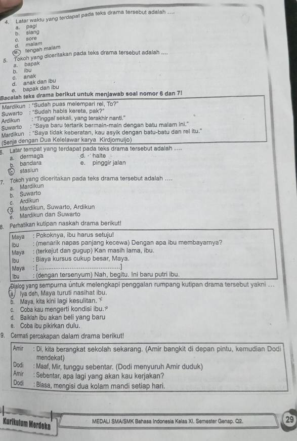 Latar waktu yang terdapat pada teks drama tersebut adalah ....
a. pagi
b. siang
c. sore
tengah malam d. malam
5. Tokoh yang diceritakan pada teks drama tersebut adalah ....
a. bapak
b. ibu
e. bapak dan ibu d. anak dan ibu c. anak
Bacalah teks drama berikut untuk menjawab soal nomor 6 dan 7l
Mardikun : ''Sudah puas melempari rel, To?''
Suwarto : "Sudah habis kereta, pak?"
Ardikun : “Tinggal sekali, yang terakhir nanti.”
Suwarto : "Saya baru tertarik bermain-main dengan batu malam ini."
Mardikun : "Saya tidak keberatan, kau asyik dengan batu-batu dan rel itu."
(Senja dengan Dua Kelelawar karya Kirdjomuljo)
. Latar tempat yang terdapat pada teks drama tersebut adalah ...
a. dermaga d. - halte
b. bandara e. pinggir jalan
stasiun
7. Tokoh yang diceritakan pada teks drama tersebut adalah ….
a. Mardikun
b. Suwarto
c. Ardikun
(. Mardikun, Suwarto, Ardikun. Mardikun dan Suwarto
8. Perhatikan kutipan naskah drama berikut!
Maya : Pokoknya, ibu harus setuju!
lbu : (menarik napas panjang kecewa) Dengan apa ibu membayarnya?
Maya : (terkejut dan gugup) Kan masih lama, ibu.
lbu : Biaya kursus cukup besar, Maya.
Maya : [ … .... …........]
lbu : (dengan tersenyum) Nah, begitu. Ini baru putri ibu.
Dialog yang sempurna untuk melengkapi penggalan rumpang kutipan drama tersebut yakni ...
a lya deh, Maya turuti nasihat ibu.
b. Maya, kita kini lagi kesulitan. 
c. Coba kau mengerti kondisi ibu.
d. Baiklah ibu akan beli yang baru
e. Coba ibu pikirkan dulu.
9. Cermati percakapan dalam drama berikut!
Amir : Di, kita berangkat sekolah sekarang. (Amir bangkit di depan pintu, kemudian Dodi
mendekat)
Dodi : Maaf, Mir, tunggu sebentar. (Dodi menyuruh Amir duduk)
Amir : Sebentar, apa lagi yang akan kau kerjakan?
Dodi : Biasa, mengisi dua kolam mandi setiap hari.
Kurikulum Merdeka
MEDALI SMA/SMK Bahasa Indonesia Kelas X1. Semester Gensp. Q2. 29