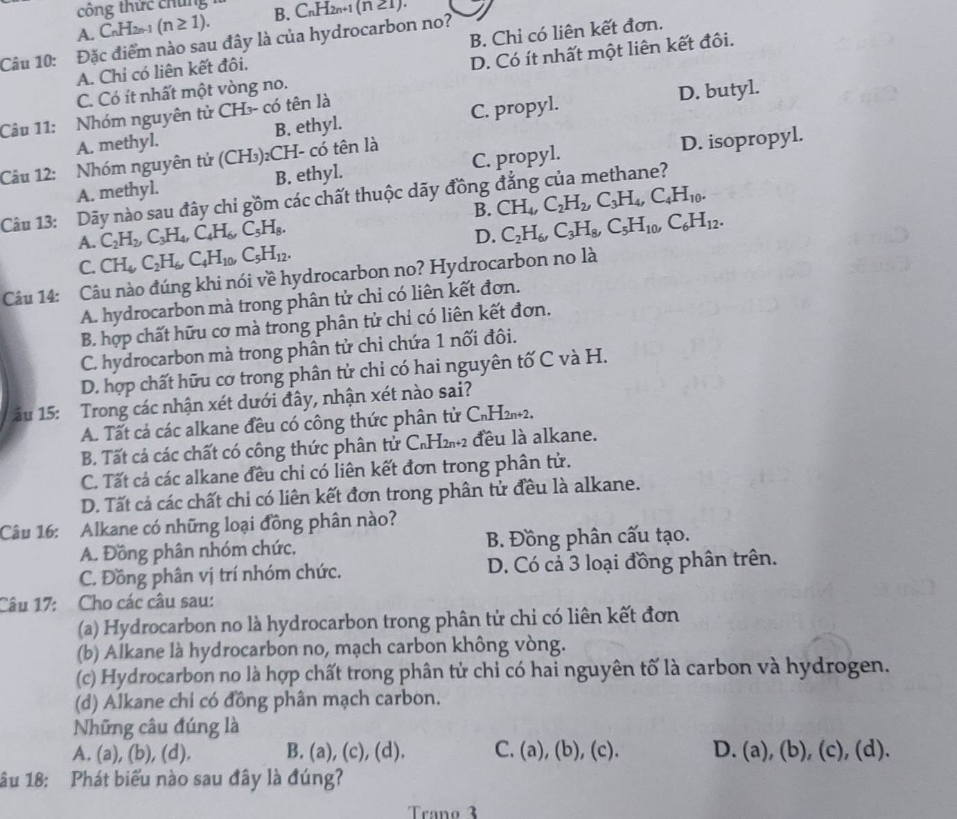 ng thức chung
A. C H_2n-1 (n≥ 1). B. CnH2n+1 (n 21).
Câu 10: Đặc điểm nào sau đây là của hydrocarbon no?
A. Chỉ có liên kết đôi. B. Chỉ có liên kết đơn.
C. Có ít nhất một vòng no. D. Có ít nhất một liên kết đồi.
Câu 11: Nhóm nguyên tử CH₃- có tên là
D. butyl.
A. methyl. B. ethyl. C. propyl.
Câu 12: Nhóm nguyên tử (CH₃)₂CH- có tên là
A. methyl. B. ethyl. C. propyl. D. isopropyl.
Câu 13: Dãy nào sau đây chi gồm các chất thuộc dãy đồng đẳng của methane?
B. CH_4,C_2H_2,C_3H_4,C_4H_10.
A. C_2H_2,C_3H_4,C_4H_6,C_5H_8.
D. C_2H_6,C_3H_8,C_5H_10,C_6H_12.
C. CH_4,C_2H_6,C_4H_10,C_5H_12.
Câu 14: Câu nào đúng khi nói về hydrocarbon no? Hydrocarbon no là
A. hydrocarbon mà trong phân tử chỉ có liên kết đơn.
B. hợp chất hữu cơ mà trong phân tử chỉ có liên kết đơn.
C. hydrocarbon mà trong phân tử chỉ chứa 1 nối đôi.
D. hợp chất hữu cơ trong phân tử chỉ có hai nguyên tố C và H.
1âu 15: Trong các nhận xét dưới đây, nhận xét nào sai?
A. Tất cả các alkane đều có công thức phân tử C₁H2n+2.
B. Tất cả các chất có công thức phân tử C₆H₂₁₂ đều là alkane.
C. Tất cả các alkane đều chi có liên kết đơn trong phân tử.
D. Tất cả các chất chi có liên kết đơn trong phân tử đều là alkane.
Câu 16: Alkane có những loại đồng phân nào?
A. Đồng phân nhóm chức.  B. Đồng phân cấu tạo.
C. Đồng phân vị trí nhóm chức. D. Có cả 3 loại đồng phân trên.
Câu 17: Cho các câu sau:
(a) Hydrocarbon no là hydrocarbon trong phân tử chỉ có liên kết đơn
(b) Alkane là hydrocarbon no, mạch carbon không vòng.
(c) Hydrocarbon no là hợp chất trong phân tử chỉ có hai nguyên tố là carbon và hydrogen.
(d) Alkane chi có đồng phân mạch carbon.
Những câu đúng là
A. (a), (b), (d). B. (a), (c), (d). C. (a), (b), (c). D. (a), (b), (c), (d).
1ầu 18: Phát biểu nào sau đây là đúng?
Trano 3