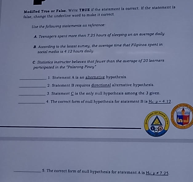 Modifled True or False. Write TRUE if the statement is correct. If the statement is 
false, change the underline word to make it correct 
Use the following statements as reference 
A. Teenagers spent more than 7.25 hours of sleeping on an average daily 
B. According to the latest survey, the average time that Filipinos spent in 
social media is 4.12 hours daily. 
C. Statistics instructor believes that fewer than the average of 20 learners 
participated in the "Palarong Pinoy" 
_1 Statement A is an alternative hypothesis 
_2 Statement B requires directional alternative hypothesis 
_3. Statement C is the only null hypothesis among the 3 given 
_4. The correct form of null hypothesis for statement B is H_oy=4.12

2 a 
_5. The correct form of null hypothesis for statement A is _ H_0:mu != 7.25