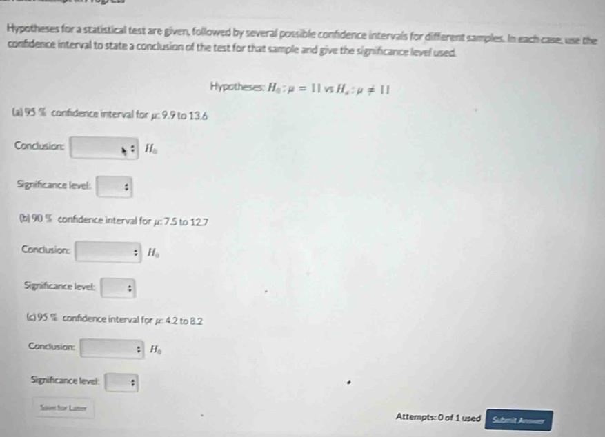 Hypotheses for a statistical test are given, followed by several possible confidence intervals for different samples. In each case, use the 
confidence interval to state a conclusion of the test for that sample and give the significance level used. 
Hypotheses: H_a:mu =11vsH_a:mu != 11
(a) 95 % confidence interval for μ : 9.9 to 13.6
Conclusion: □ : H_0
Significance level: : 
(b) 90 % confidence interval for μ : 7.5 to 12.7
Conclusion: □ :H_0
Significance level: : 
(c) 95 % confidence interval for μ : 4.2 to 8.2
Conclusion: □ H_0
Significance level: □ : 
Save for Laster Attempts: 0 of 1 used Submit Answer