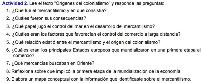 Actividad 2. Lee el texto “Orígenes del colonialismo” y responde las preguntas: 
1. ¿Qué fue el mercantilismo y en qué consistía? 
2. ¿Cuáles fueron sus consecuencias? 
3. ¿Qué papel jugó el control del mar en el desarrollo del mercantilismo? 
4. ¿Cuáles eran los factores que favorecían el control del comercio a larga distancia? 
5. ¿Qué relación existió entre el mercantilismo y el origen del colonialismo? 
6. ¿Cuáles eran los principales Estados europeos que mundializaron en una primera etapa el 
comercio? 
7. ¿Qué mercancías buscaban en Oriente? 
8. Reflexiona sobre que implicó la primera etapa de la mundialización de la economía 
9. Elabora un mapa conceptual con la información que identificaste sobre el mercantilismo.