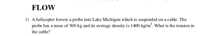 FLOW 
1) A helicopter lowers a probe into Lake Michigan which is suspended on a cable. The 
probe has a mass of 500 kg and its average density is 1400kg/m^3. What is the tension in 
the cable?