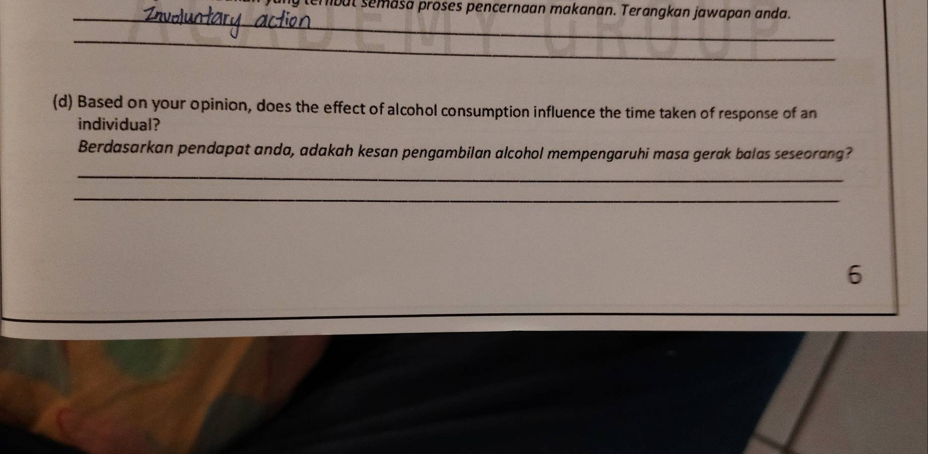 tembut semäsa proses pencernaan makanan. Terangkan jawapan anda. 
_ 
_ 
(d) Based on your opinion, does the effect of alcohol consumption influence the time taken of response of an 
individual? 
Berdasarkan pendapat anda, adakah kesan pengambilan alcohol mempengaruhi masa gerak balas seseorang? 
_ 
_ 
6