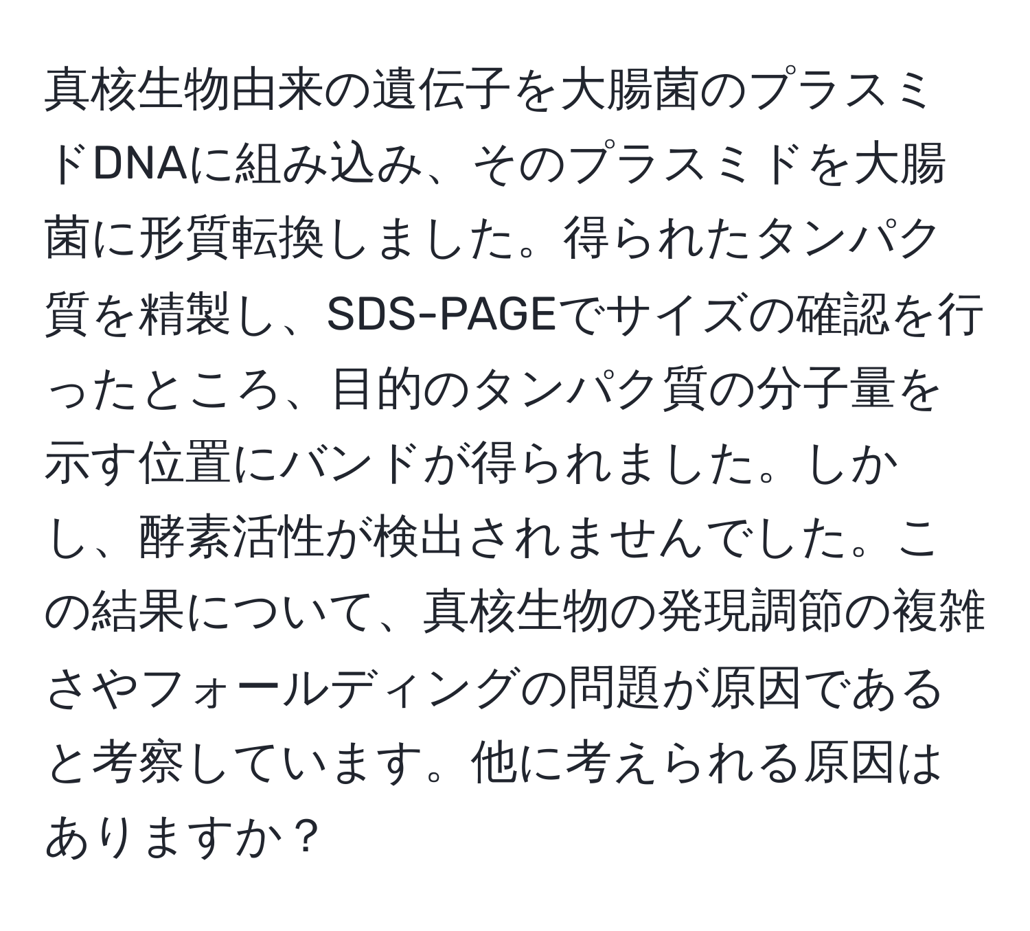 真核生物由来の遺伝子を大腸菌のプラスミドDNAに組み込み、そのプラスミドを大腸菌に形質転換しました。得られたタンパク質を精製し、SDS-PAGEでサイズの確認を行ったところ、目的のタンパク質の分子量を示す位置にバンドが得られました。しかし、酵素活性が検出されませんでした。この結果について、真核生物の発現調節の複雑さやフォールディングの問題が原因であると考察しています。他に考えられる原因はありますか？