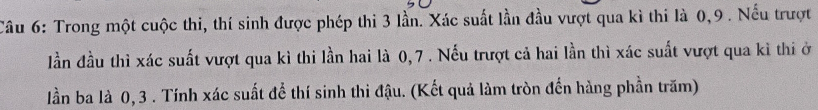 Trong một cuộc thi, thí sinh được phép thi 3 lần. Xác suất lần đầu vượt qua kì thi là 0, 9. Nếu trượt 
lần đầu thì xác suất vượt qua kì thi lần hai là 0, 7. Nếu trượt cả hai lần thì xác suất vượt qua kì thi ở 
lần ba là 0, 3. Tính xác suất để thí sinh thi đậu. (Kết quả làm tròn đến hàng phần trăm)