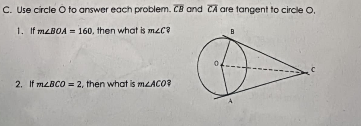 Use circle O to answer each problem. overline CB and overline CA are tangent to circle O. 
1. If m∠ BOA=160 , then what is m∠ C ? 
2. If m∠ BCO=2 , then what is m∠ ACO ?