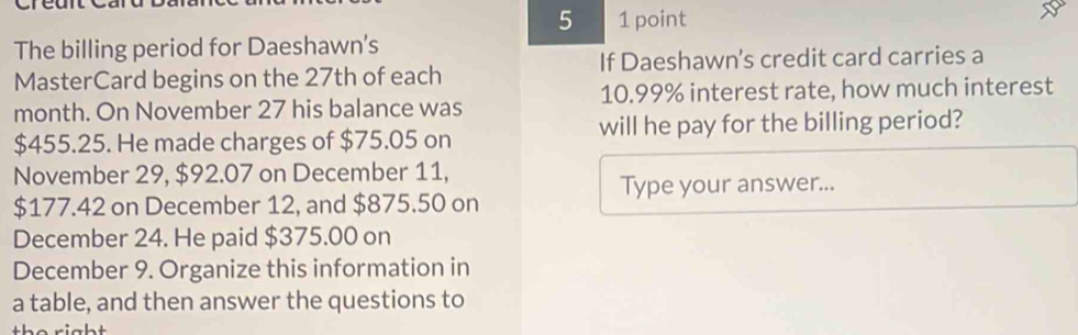 5 1 point 
The billing period for Daeshawn's 
MasterCard begins on the 27th of each If Daeshawn's credit card carries a 
month. On November 27 his balance was 10.99% interest rate, how much interest
$455.25. He made charges of $75.05 on will he pay for the billing period? 
November 29, $92.07 on December 11, 
Type your answer...
$177.42 on December 12, and $875.50 on 
December 24. He paid $375.00 on 
December 9. Organize this information in 
a table, and then answer the questions to