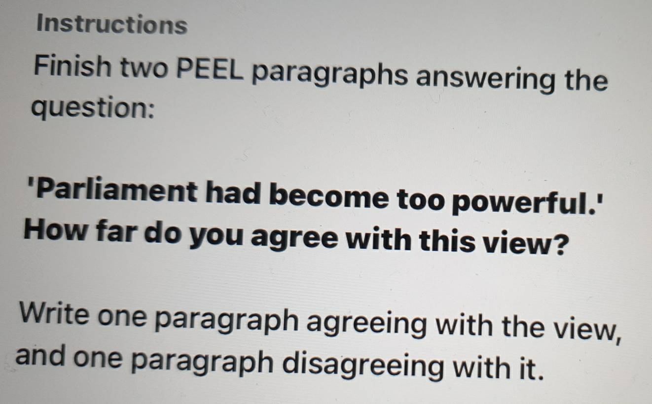 Instructions 
Finish two PEEL paragraphs answering the 
question: 
'Parliament had become too powerful.' 
How far do you agree with this view? 
Write one paragraph agreeing with the view, 
and one paragraph disagreeing with it.