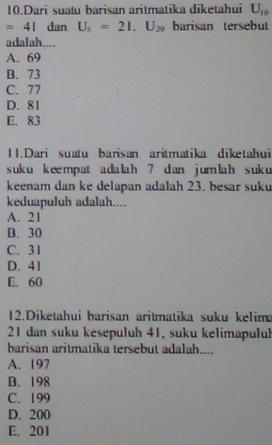 Dari suatu barisan aritmatika diketahui U_10
=41 dan U_5=21.U_20 barisan tersebut
adalah....
A. 69
B. 73
C. 77
D. 81
E. 83
11.Dari suatu barisan aritmatika diketahui
suk u kee mp at a da lah 7 dan jum lah suk 
keenam dan ke delapan adalah 23. besar suku
keduapuluh adalah....
A. 21
B. 30
C. 31
D. 41
E. 60
12.Diketahui barisan aritmatika suku kelim
21 dan suku kesepuluh 41, suku kelimapuluh
barisan aritmatika tersebut adalah....
A. 197
B. 198
C. 199
D. 200
E. 201