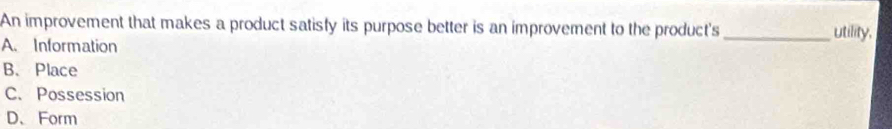 An improvement that makes a product satisfy its purpose better is an improvement to the product's _utility.
A. Information
B. Place
C. Possession
D、 Form