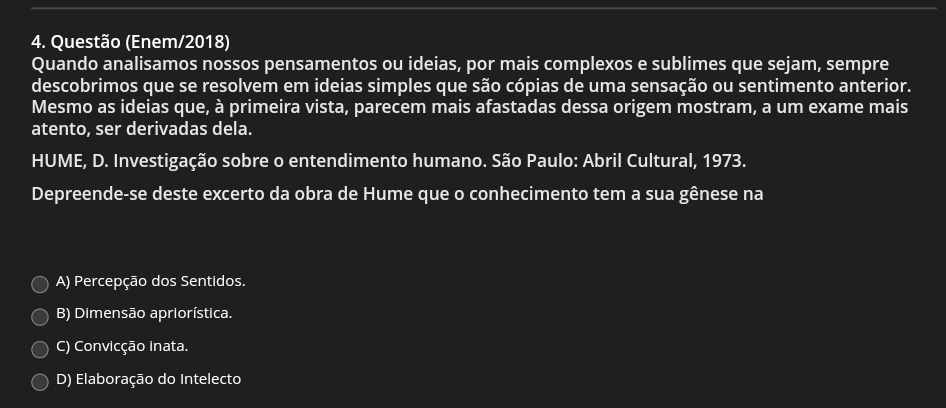 Questão (Enem/2018)
Quando analisamos nossos pensamentos ou ideias, por mais complexos e sublimes que sejam, sempre
descobrimos que se resolvem em ideias simples que são cópias de uma sensação ou sentimento anterior.
Mesmo as ideias que, à primeira vista, parecem mais afastadas dessa origem mostram, a um exame mais
atento, ser derivadas dela.
HUME, D. Investigação sobre o entendimento humano. São Paulo: Abril Cultural, 1973.
Depreende-se deste excerto da obra de Hume que o conhecimento tem a sua gênese na
A) Percepção dos Sentidos.
B) Dimensão apriorística.
C) Convicção inata.
D) Elaboração do Intelecto