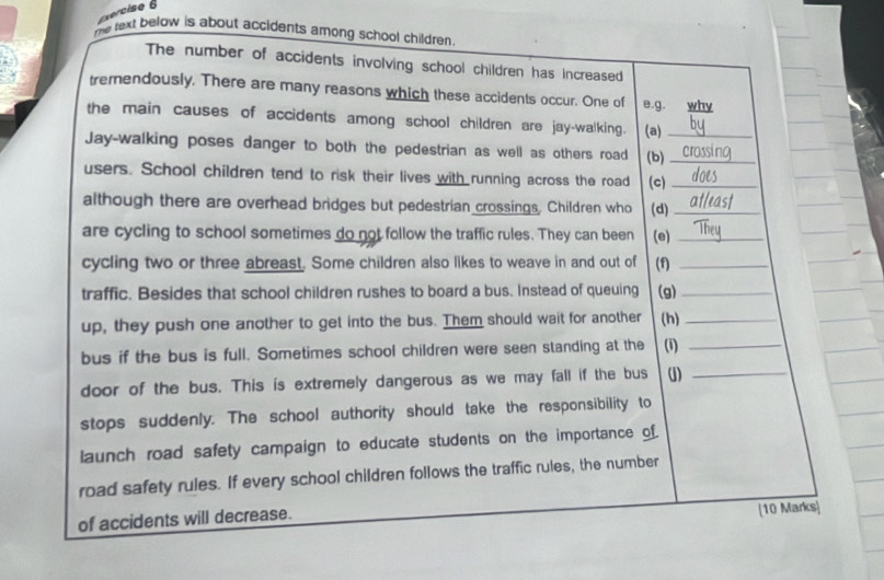 re text below is about accidents among school children. 
The number of accidents involving school children has increased 
tremendously. There are many reasons which these accidents occur. One of e.g. why 
the main causes of accidents among school children are jay-walking. (a)_ 
Jay-walking poses danger to both the pedestrian as well as others road (b)_ 
users. School children tend to risk their lives with running across the road (c)_ 
although there are overhead bridges but pedestrian crossings. Children who (d)_ 
are cycling to school sometimes do not follow the traffic rules. They can been (e)_ 
cycling two or three abreast. Some children also likes to weave in and out of (f)_ 
traffic. Besides that school children rushes to board a bus. Instead of queuing (g)_ 
up, they push one another to get into the bus. Them should wait for another (h)_ 
bus if the bus is full. Sometimes school children were seen standing at the (i)_ 
door of the bus. This is extremely dangerous as we may fall if the bus ()_ 
stops suddenly. The school authority should take the responsibility to 
launch road safety campaign to educate students on the importance of. 
road safety rules. If every school children follows the traffic rules, the number 
of accidents will decrease. [10 Marks|