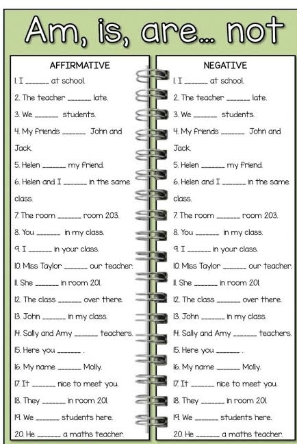 Am, is, are... not 
AFFIRMATIVE NEGATIVE 
1. I_ at school. l I _at school. 
2. The teacher_ late 2. The teacher _late. 
3. We_ students 3. We _students. 
4. My friends _John and 4. My friends_ John and 
Jack. Jack. 
5. Helen _my friend. 5. Helen _my friend. 
6. Helen and I _in the same 6. Helen and I _in the same 
class. class. 
7 The room _room 203. 7 The room _room 203. 
8. You _in my class. 8. You_ in my class. 
9. I _in your class. qI _In your class. 
10. Miss Taylor _our teacher. 10. Miss Taylor_ our teacher. 
Il. She _In room 201. Il She _in room 201. 
12. The class _over there. 12. The class _over there. 
13. John _in my class. 13. John _ in my class. 
14. Sally and Amy _teachers. 14. Sally and Amy _teachers. 
15. Here you _+ 15. Here you _+ 
16. My name _Molly. 16. My name_ Molly. 
17 It_ nice to meet you. 17 It _nice to meet you. 
18. They _in room 201. 18. They _In room 201. 
19. We _students here 19. We _students here. 
20 He_ a maths teacher. 20 He _a maths teacher.