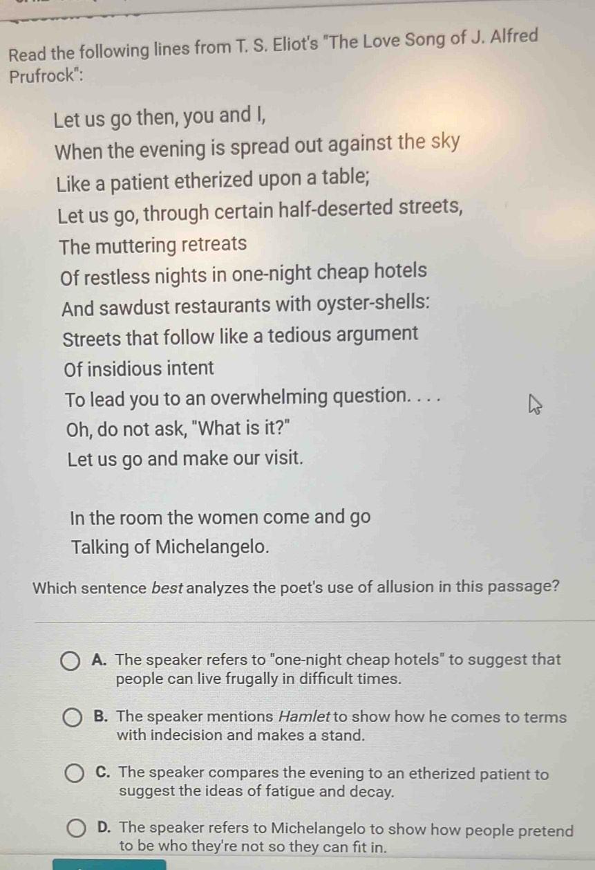 Read the following lines from T. S. Eliot's "The Love Song of J. Alfred
Prufrock":
Let us go then, you and I,
When the evening is spread out against the sky
Like a patient etherized upon a table;
Let us go, through certain half-deserted streets,
The muttering retreats
Of restless nights in one-night cheap hotels
And sawdust restaurants with oyster-shells:
Streets that follow like a tedious argument
Of insidious intent
To lead you to an overwhelming question. . . .
Oh, do not ask, "What is it?"
Let us go and make our visit.
In the room the women come and go
Talking of Michelangelo.
Which sentence best analyzes the poet's use of allusion in this passage?
A. The speaker refers to "one-night cheap hotels" to suggest that
people can live frugally in difficult times.
B. The speaker mentions Hamlet to show how he comes to terms
with indecision and makes a stand.
C. The speaker compares the evening to an etherized patient to
suggest the ideas of fatigue and decay.
D. The speaker refers to Michelangelo to show how people pretend
to be who they're not so they can fit in.