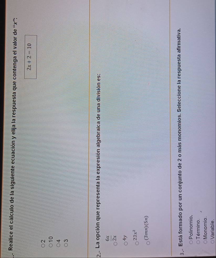 Realice el cálculo de la siguiente ecuación y elija la respuesta que contenga el valor de “ x ”:
2x+2=10
2
10
4
3
2. La opción que representa la expresión algebraica de una división es:
 6x/2x 
4y
23x^2
(3mn)(5n)
3 Está formado por un conjunto de 2 o más monomios. Seleccione la respuesta afirmativa.
Polinomio.
Término.
Monomio.
Variable.