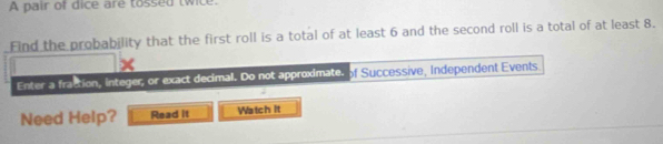A pair of dice are tossed twice. 
Find the probability that the first roll is a total of at least 6 and the second roll is a total of at least 8. 
Enter a fraction, integer, or exact decimal. Do not approximate. of Successive, Independent Events 
Need Help? Read it Watch It