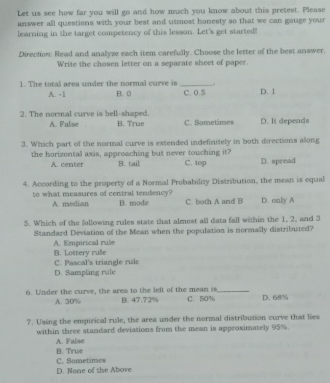 Let us see how far you will go and how much you know about this pretest. Please
answer all questions with your best and utmost honesty so that we can gauge your
learning in the target competency of this lesson. Let’s get started!
Direction: Read and analyze each item carefully. Choose the letter of the best answer.
Write the chosen letter on a separate sheet of paper.
1. The total area under the normal curve is _.
A. -1 B. 0 C. 0.5 D. 1
2. The normal curve is bell-shaped.
A. False B. True C. Sometimes D. It depends
3. Which part of the normal curve is extended indefinitely in both directions along
the horizontal axis, approaching but never touching it?
A. center B. tail C. top D. spread
4. According to the property of a Normal Probability Distribution, the mean is equal
to what measures of central tendency?
A. median B. mode C. both A and B D. only A
5. Which of the following rules state that almost all data fall within the 1, 2, and 3
Standard Deviation of the Mean when the population is normally distributed?
A. Empirical rule
B. Lottery rule
C. Pascal's triangle rule
D. Sampling rule
6. Under the curve, the area to the left of the mean is_
A. 30% B. 47.72% C. 50% D. 68%
7. Using the empirical rule, the area under the normal distribution curve that lies
within three standard deviations from the mean is approximately 95%.
A. False
B. True
C. Sometimes
D. None of the Above