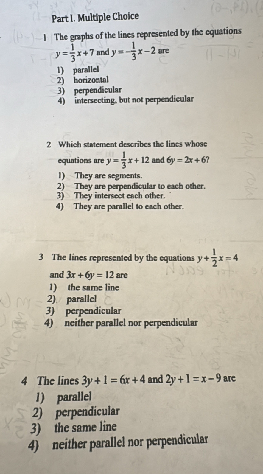 The graphs of the lines represented by the equations
y= 1/3 x+7 and y=- 1/3 x-2 are
1) parallel
2) horizontal
3) perpendicular
4) intersecting, but not perpendicular
2 Which statement describes the lines whose
equations are y= 1/3 x+12 and 6y=2x+6 ?
1) They are segments.
2) They are perpendicular to each other.
3) They intersect each other.
4) They are parallel to each other.
3 The lines represented by the equations y+ 1/2 x=4
and 3x+6y=12 are
1) the same line
2)、 parallel
3) perpendicular
4) neither parallel nor perpendicular
4 The lines 3y+1=6x+4 and 2y+1=x-9 are
1) parallel
2) perpendicular
3) the same line
4) neither parallel nor perpendicular