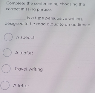 Complete the sentence by choosing the
correct missing phrase.
_is a type persuasive writing,
designed to be read aloud to an audience.
A speech
A leaflet
Travel writing
A letter