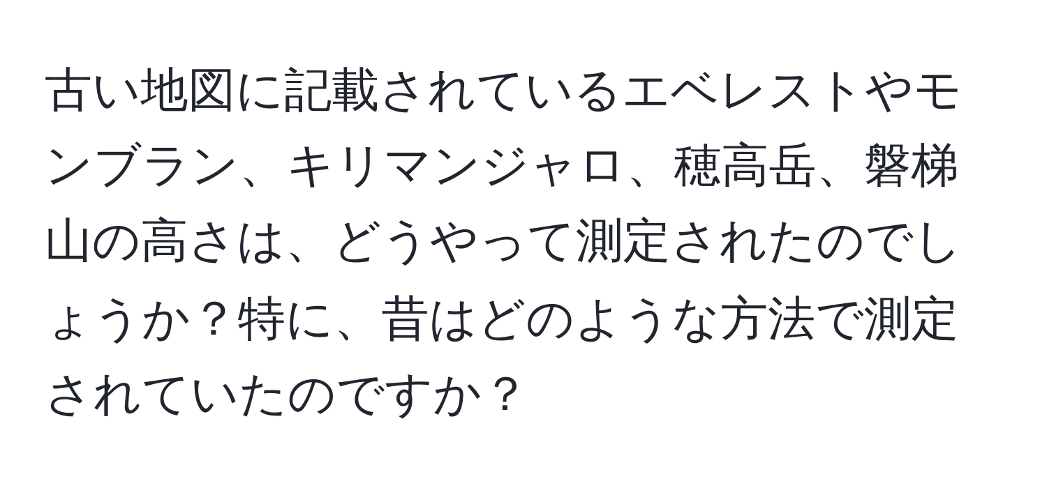 古い地図に記載されているエベレストやモンブラン、キリマンジャロ、穂高岳、磐梯山の高さは、どうやって測定されたのでしょうか？特に、昔はどのような方法で測定されていたのですか？