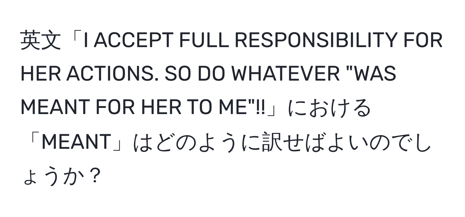 英文「I ACCEPT FULL RESPONSIBILITY FOR HER ACTIONS. SO DO WHATEVER "WAS MEANT FOR HER TO ME"!!」における「MEANT」はどのように訳せばよいのでしょうか？