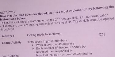 ACTIVITY 5 
Now that plan has been developed, learners must implement it by following the instructions below.
21^(st) century skills, i.e., communication, 
This activity will require learners to use the collaboration, problem solving and critical thinking skills. These skills must be applied 
throughout . 
Activity 5 Getting ready to implement [20] 
Group Activity Instructions to group members 
Work in group of 4/5 learners 
Each member of the group should be 
assigned their responsibility 
Instructions Now that the plan has been developed, in