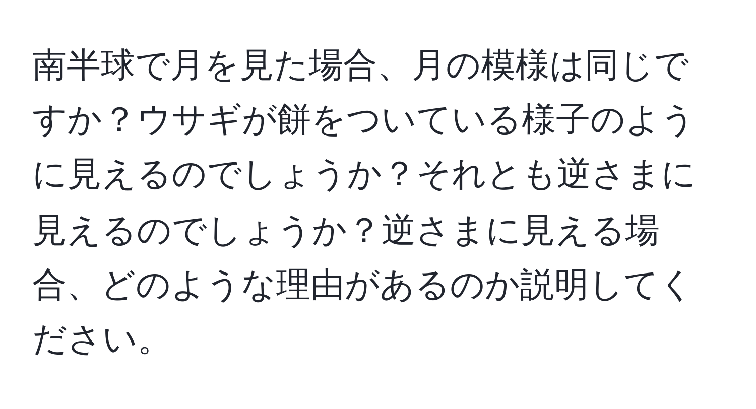 南半球で月を見た場合、月の模様は同じですか？ウサギが餅をついている様子のように見えるのでしょうか？それとも逆さまに見えるのでしょうか？逆さまに見える場合、どのような理由があるのか説明してください。