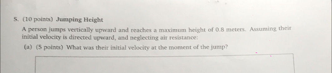 Jumping Height 
A person jumps vertically upward and reaches a maximum height of 0.8 meters. Assuming their 
initial velocity is directed upward, and neglecting air resistance: 
(a) (5 points) What was their initial velocity at the moment of the jump?