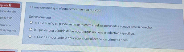 egunta 8 Es una creencia que afecta dedicar tiempo al juego:
esponder aún
je de 1:00 Seleccione una:
ñalar con
a. Que el niño se puede lastimar mientras realiza actividades aunque sea un derecho.
ra la pregunta b. Que es una pérdida de tiempo, porque no tiene un objetivo específico.
c. Que es importante la educación formal desde los primeros años.