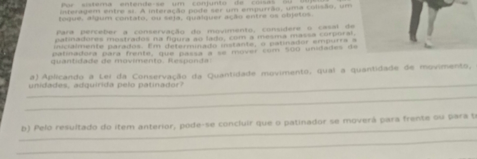 Por sis te m a en te nd e- s e um co n j un to d e co is a b o 
interagem entre si. A interação pode ser um empurrão, uma colisão, um 
togue, algum contato, ou seja, qualquer ação entre os objetos. 
Para perceber a conservação do movimento, considere o casal de 
patinadores mostrados na figura ao lado, com a mesma massa corporal, 
inicialmente parados. Em determinado instante, o patinador empurra a 
patinadora para frente, que passá a se mover com 500 unidades de 
quantidade de movimento. Responda: 
a) Aplicando a Lei da Conservação da Quantidade movimento, qual a quantidade de movimento, 
_unidades, adquirida pelo patinador? 
_ 
_ 
b) Pelo resultado do item anterior, pode-se concluir que o patinador se moverá para frente ou para t 
_