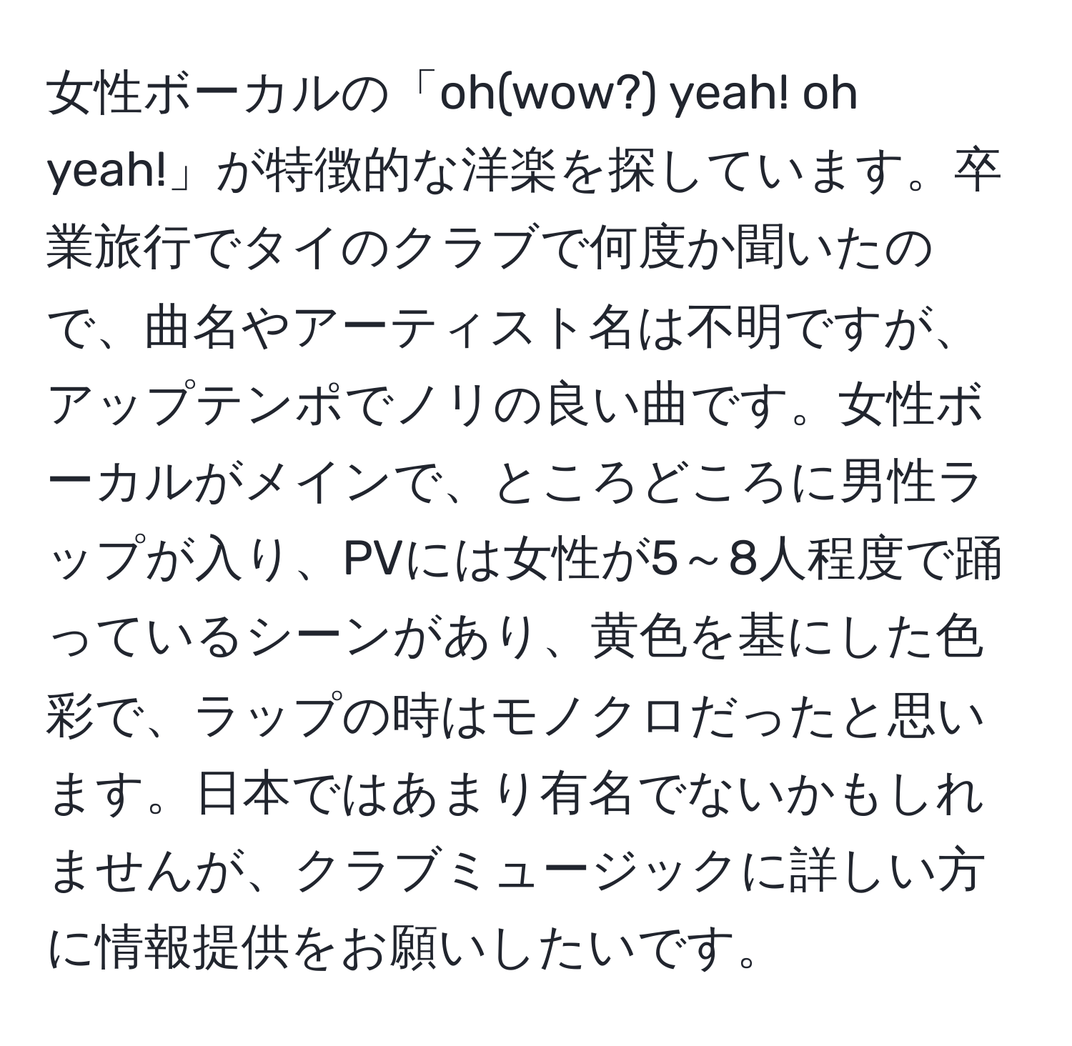 女性ボーカルの「oh(wow?) yeah! oh yeah!」が特徴的な洋楽を探しています。卒業旅行でタイのクラブで何度か聞いたので、曲名やアーティスト名は不明ですが、アップテンポでノリの良い曲です。女性ボーカルがメインで、ところどころに男性ラップが入り、PVには女性が5～8人程度で踊っているシーンがあり、黄色を基にした色彩で、ラップの時はモノクロだったと思います。日本ではあまり有名でないかもしれませんが、クラブミュージックに詳しい方に情報提供をお願いしたいです。