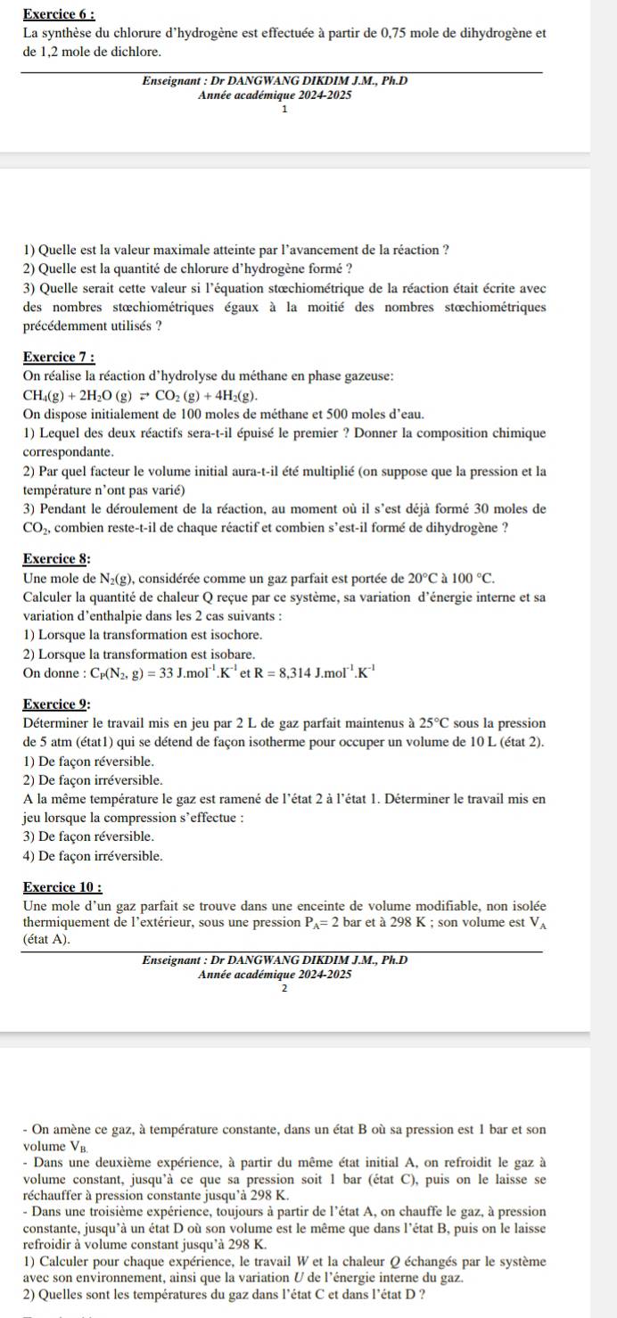 La synthèse du chlorure d'hydrogène est effectuée à partir de 0,75 mole de dihydrogène et
de 1,2 mole de dichlore.
Enseignant : Dr DANGWANG DIKDIM J.M., Ph.D
Année académique 2024-2025
1) Quelle est la valeur maximale atteinte par l'avancement de la réaction ?
2) Quelle est la quantité de chlorure d'hydrogène formé ?
3) Quelle serait cette valeur si l'équation stœchiométrique de la réaction était écrite avec
des nombres stœchiométriques égaux à la moitié des nombres stœchiométriques
précédemment utilisés ?
Exercice 7 :
On réalise la réaction d'hydrolyse du méthane en phase gazeuse:
CH_4(g)+2H_2O(g)leftharpoons CO_2(g)+4H_2(g).
On dispose initialement de 100 moles de méthane et 500 moles d’eau.
1) Lequel des deux réactifs sera-t-il épuisé le premier ? Donner la composition chimique
correspondante.
2) Par quel facteur le volume initial aura-t-il été multiplié (on suppose que la pression et la
température n’ont pas varié)
3) Pendant le déroulement de la réaction, au moment où il s'est déjà formé 30 moles de
CO_2, combien reste-t-il de chaque réactif et combien s’est-il formé de dihydrogène ?
Exercice 8:
Une mole de N₂(g), considérée comme un gaz parfait est portée de 20°Ca100°C.
Calculer la quantité de chaleur Q reçue par ce système, sa variation d’énergie interne et sa
variation d’enthalpie dans les 2 cas suivants :
1) Lorsque la transformation est isochore.
2) Lorsque la transformation est isobare.
On donne :C_P(N_2,g)=33J.mol^(-1).K^(-1) et R=8,314J.moI^(-1).K^(-1)
Exercice 9:
Déterminer le travail mis en jeu par 2 L de gaz parfait maintenus a25°C sous la pression
de 5 atm (état1) qui se détend de façon isotherme pour occuper un volume de 10 L (état 2).
1) De façon réversible.
2) De façon irréversible.
A la même température le gaz est ramené de l'état 2 à l'état 1. Déterminer le travail mis en
jeu lorsque la compression s’effectue :
3) De façon réversible.
4) De façon irréversible.
Exercice 10 :
Une mole d’un gaz parfait se trouve dans une enceinte de volume modifiable, non isolée
thermiquement de l'extérieur, sous une pression P_A=2bar et à 298 K ; son volume est V_A
(état A).
Enseignant : Dr DANGWANG DIKDIM J.M., Ph.D
Année académique 2024-2025
- On amène ce gaz, à température constante, dans un état B où sa pression est 1 bar et son
volume V_B
- Dans une deuxième expérience, à partir du même état initial A, on refroidit le gaz à
volume constant, jusqu'à ce que sa pression soit 1 bar (état C), puis on le laisse se
réchauffer à pression constante jusqu'à 298 K.
- Dans une troisième expérience, toujours à partir de l'état A, on chauffe le gaz, à pression
constante, jusqu'à un état D où son volume est le même que dans l'état B, puis on le laisse
refroidir à volume constant jusqu'à 298 K.
1) Calculer pour chaque expérience, le travail W et la chaleur Q échangés par le système
avec son environnement, ainsi que la variation U de l'énergie interne du gaz.
2) Quelles sont les températures du gaz dans l'état C et dans l'état D ?