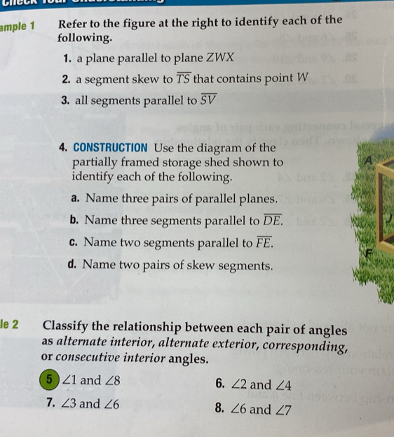 ample 1 Refer to the figure at the right to identify each of the 
following. 
1. a plane parallel to plane ZWX
2. a segment skew to overline TS that contains point W
3. all segments parallel to overline SV
4. CONSTRUCTION Use the diagram of the 
partially framed storage shed shown to 
A 
identify each of the following. 
a. Name three pairs of parallel planes. 
b. Name three segments parallel to overline DE. 
c. Name two segments parallel to overline FE.
d. Name two pairs of skew segments. 
le 2 Classify the relationship between each pair of angles 
as alternate interior, alternate exterior, corresponding, 
or consecutive interior angles. 
5 ∠ 1 and ∠ 8 6. ∠ 2 and ∠ 4
7. ∠ 3 and ∠ 6 8. ∠ 6 and ∠ 7