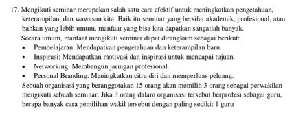 Mengikuti seminar merupakan salah satu cara efektif untuk meningkatkan pengetahuan, 
keterampilan, dan wawasan kita. Baik itu seminar yang bersifat akademik, profesional, atau 
bahkan yang lebih umum, manfaat yang bisa kita dapatkan sangatlah banyak. 
Secara umum, manfaat mengikuti seminar dapat dirangkum sebagai berikut: 
Pembelajaran: Mendapatkan pengetahuan dan keterampilan baru. 
Inspirasi: Mendapatkan motivasi dan inspirasi untuk mencapai tujuan. 
Networking: Membangun jaringan profesional. 
Personal Branding: Meningkatkan citra diri dan memperluas peluang. 
Sebuah organisasi yang beranggotakan 15 orang akan memilih 3 orang sebagai perwakilan 
mengikuti sebuah seminar. Jika 3 orang dalam organisasi tersebut berprofesi sebagai guru, 
berapa banyak cara pemilihan wakil tersebut dengan paling sedikit 1 guru