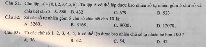 Cho tập A= 0,1,2,3,4,5,6. Từ tập A có thể lập được bao nhiêu số tự nhiên gồm 5 chữ số và
chia hết cho 5. A. 660 B. 432 C. 679 D. 523
Câu 52: Số các số tự nhiên gồm 5 chữ số chia hết cho 10 là:
A. 3260. B. 3168. C. 9000. D. 12070.
Câu 53: Từ các chữ số 1, 2, 3, 4, 5, 6 có thể lập được bao nhiêu chữ số tự nhiên bé hơn 100 ?
A. 36. B. 62. C. 54. D. 42.